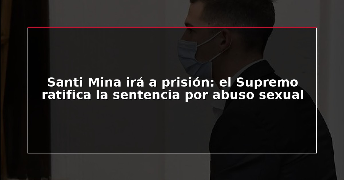 Santi Mina irá a prisión: el Supremo ratifica la sentencia por abuso sexual
