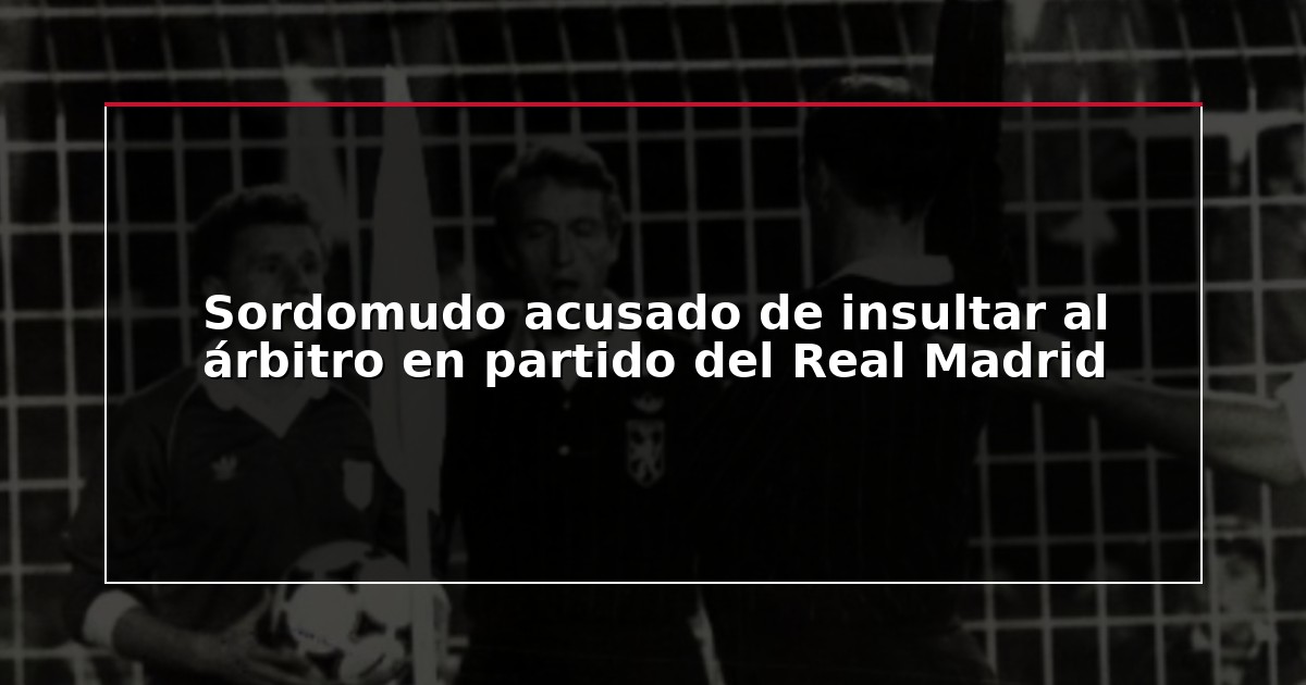 Sordomudo acusado de insultar al árbitro en partido del Real Madrid