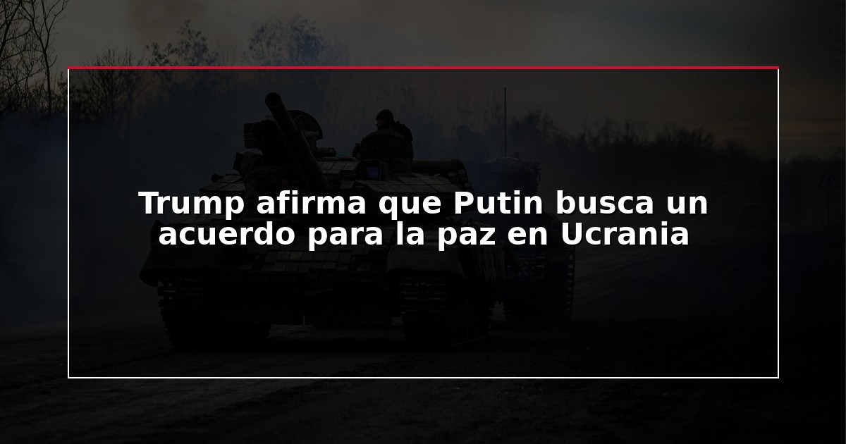 Trump afirma que Putin busca un acuerdo para la paz en Ucrania