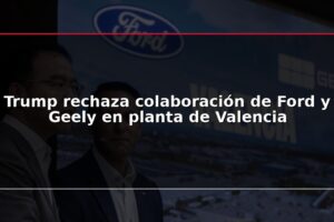 Trump rechaza colaboración de Ford y Geely en planta de Valencia