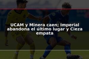 UCAM y Minera caen; Imperial abandona el último lugar y Cieza empata