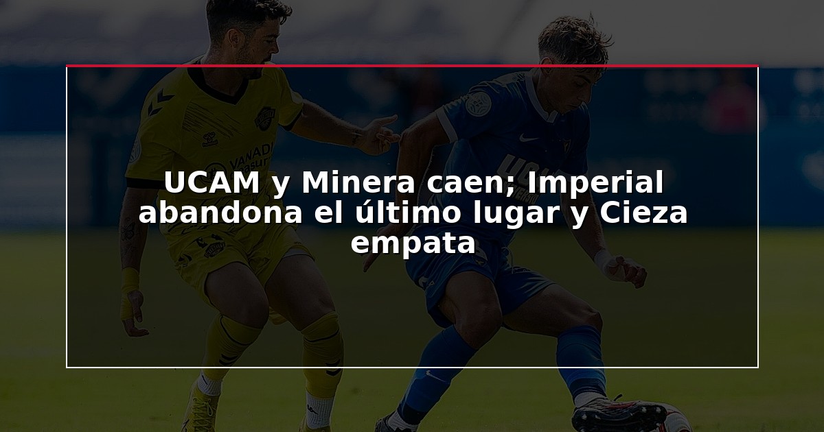 UCAM y Minera caen; Imperial abandona el último lugar y Cieza empata