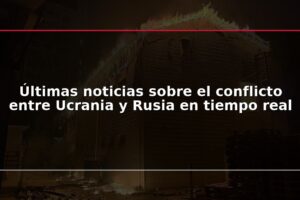 Últimas noticias sobre el conflicto entre Ucrania y Rusia en tiempo real