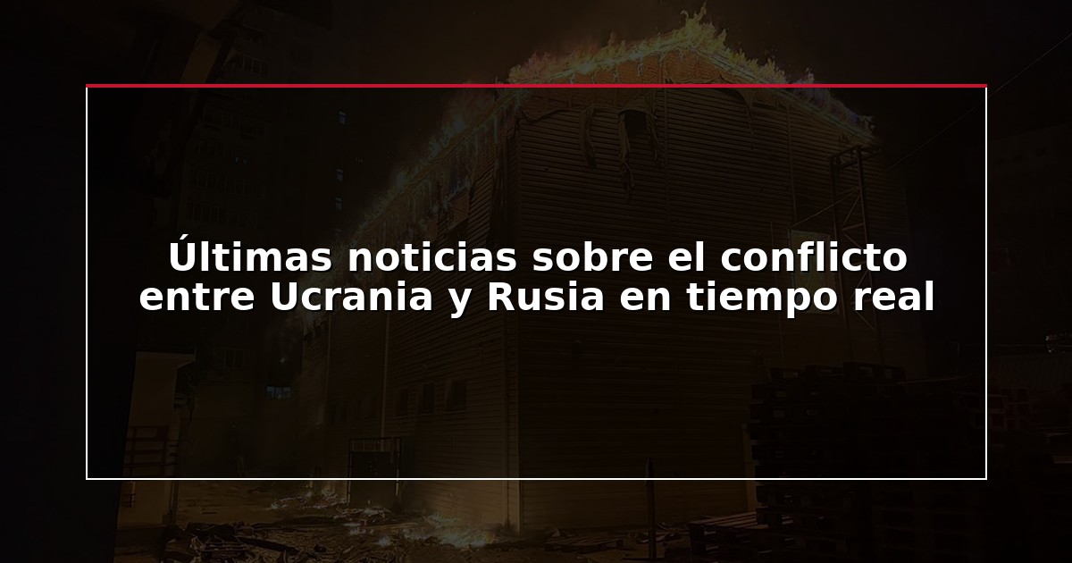 Últimas noticias sobre el conflicto entre Ucrania y Rusia en tiempo real