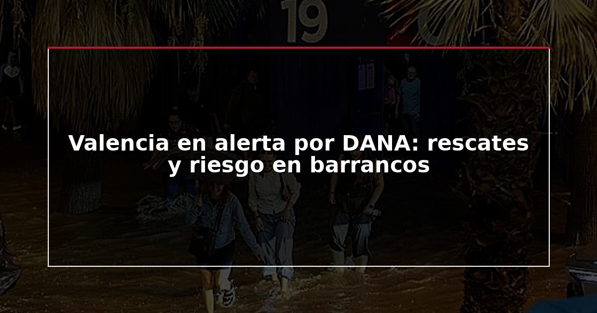 Valencia en alerta por DANA: rescates y riesgo en barrancos