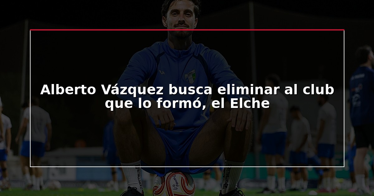 Alberto Vázquez busca eliminar al club que lo formó, el Elche