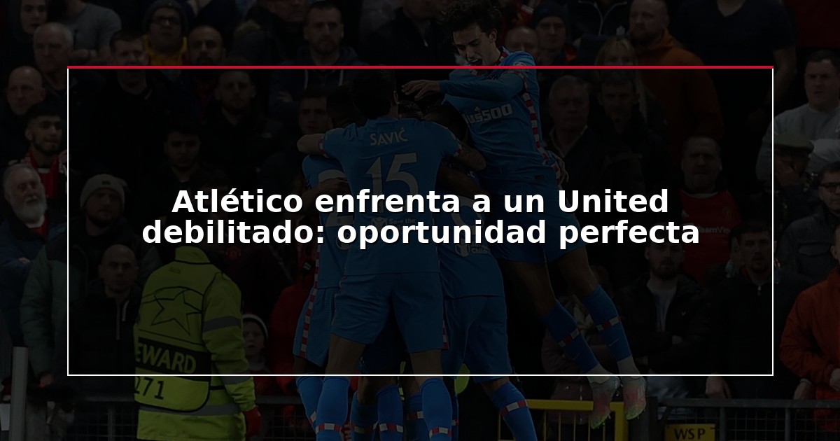 Atlético enfrenta a un United debilitado: oportunidad perfecta