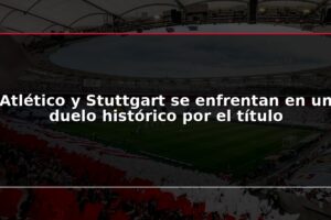 Atlético y Stuttgart se enfrentan en un duelo histórico por el título