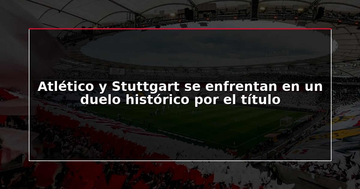 Atlético y Stuttgart se enfrentan en un duelo histórico por el título