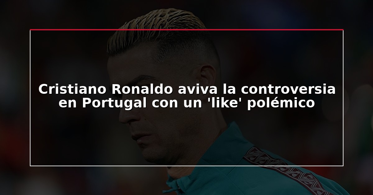 Cristiano Ronaldo aviva la controversia en Portugal con un ‘like’ polémico