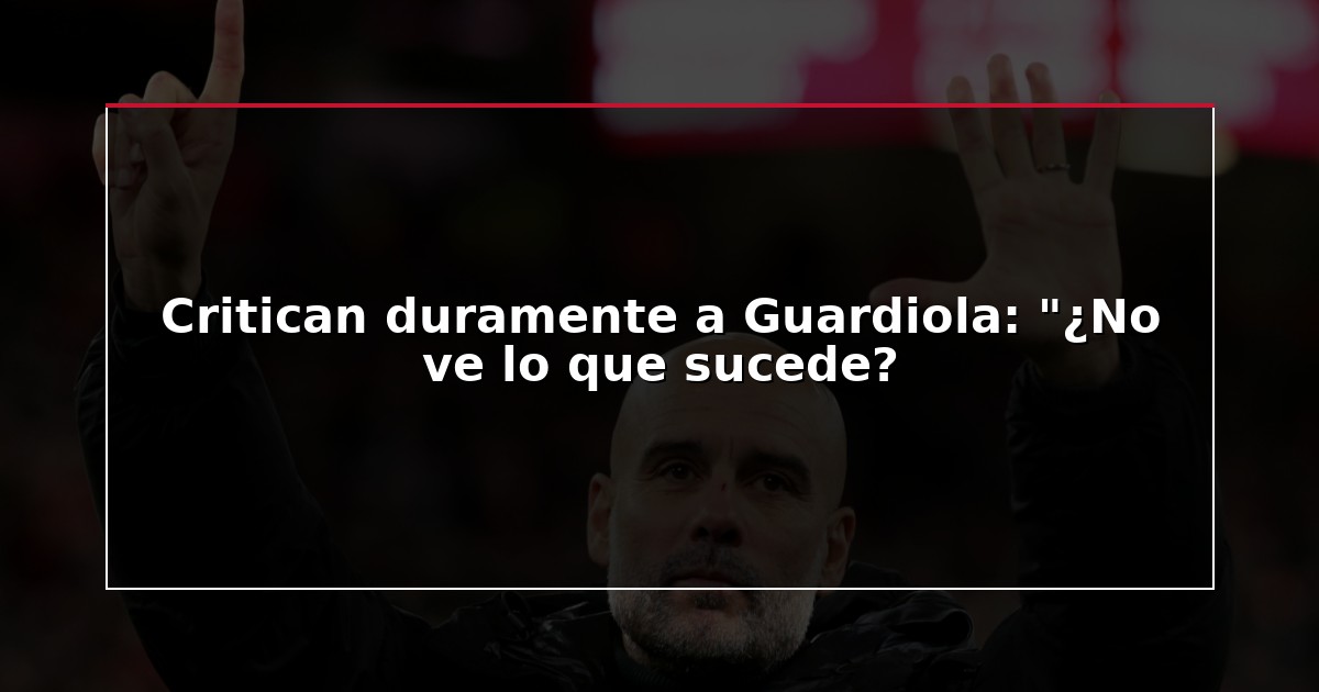 Critican duramente a Guardiola: “¿No ve lo que sucede?