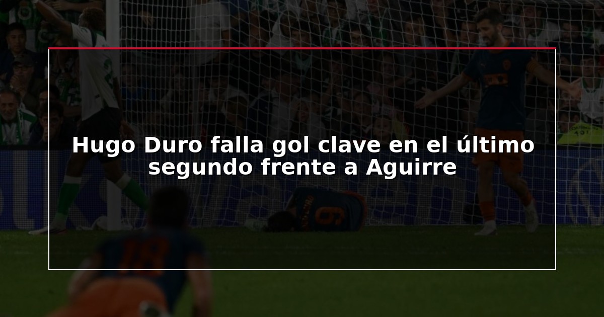 Hugo Duro falla gol clave en el último segundo frente a Aguirre