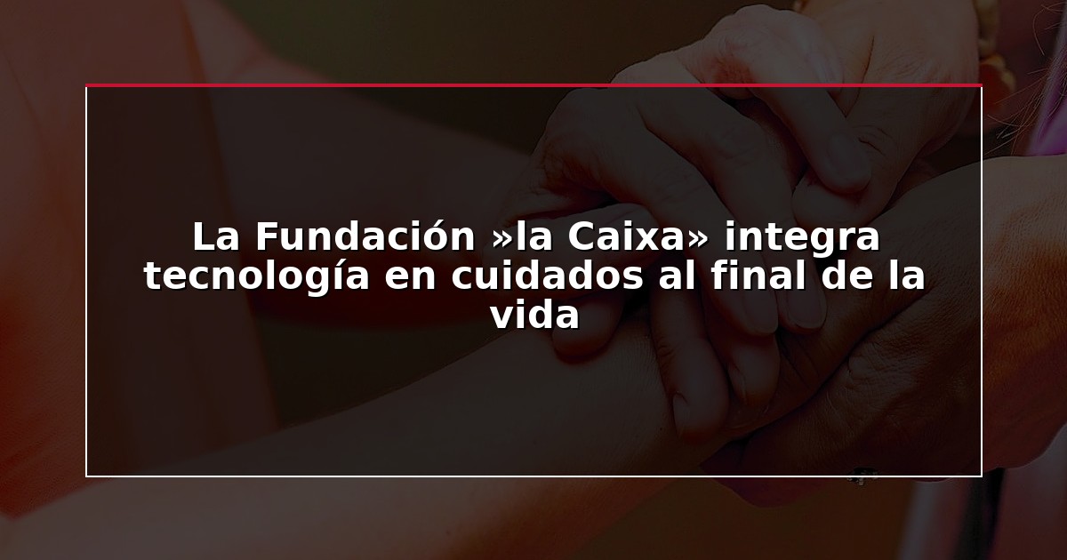 La Fundación »la Caixa» integra tecnología en cuidados al final de la vida