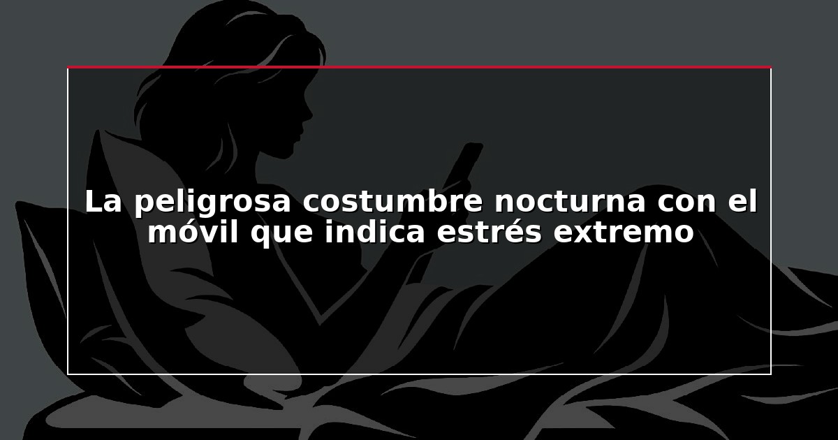 La peligrosa costumbre nocturna con el móvil que indica estrés extremo