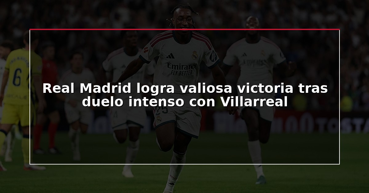 Real Madrid logra valiosa victoria tras duelo intenso con Villarreal