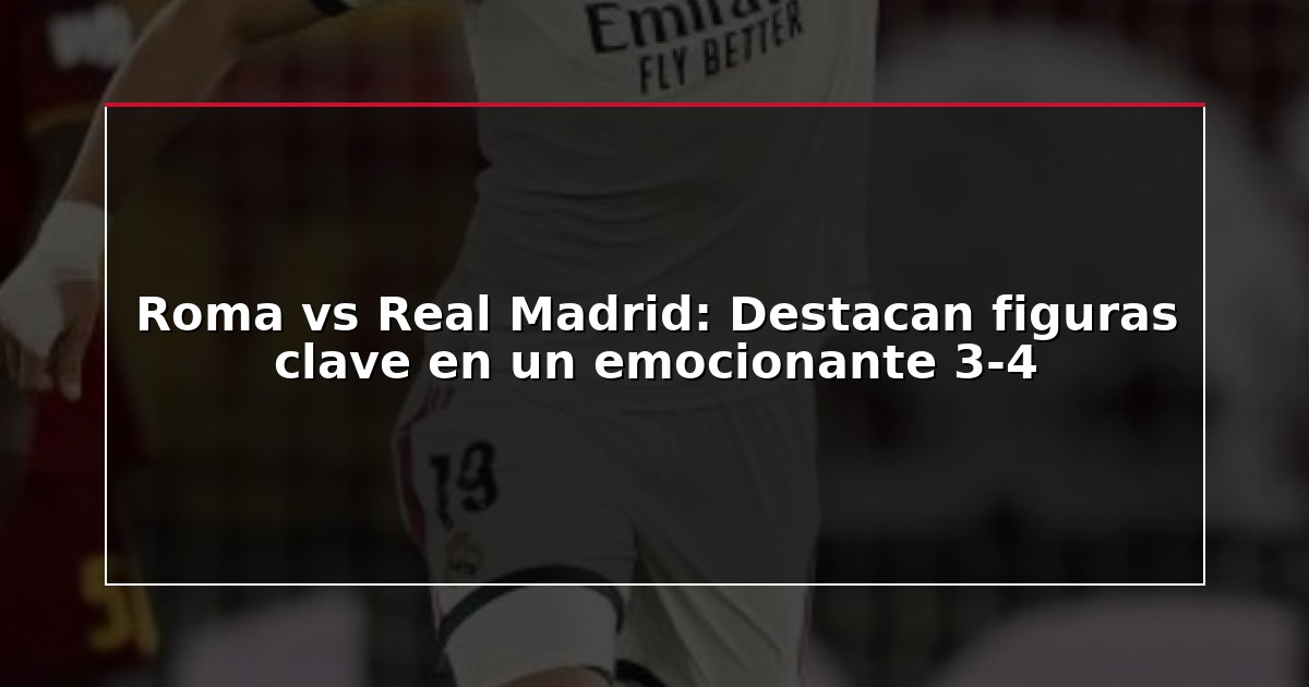 Roma vs Real Madrid: Destacan figuras clave en un emocionante 3-4